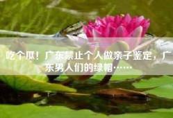 吃个瓜！广东禁止个人做亲子鉴定，广东男人们的绿帽……