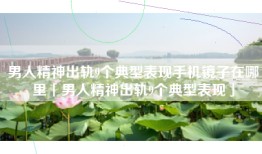 男人精神出轨9个典型表现手机镜子在哪里「男人精神出轨9个典型表现」