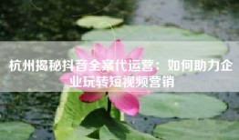 杭州揭秘抖音全案代运营：如何助力企业玩转短视频营销