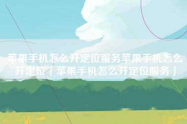 苹果手机怎么开定位服务苹果手机怎么开定位「苹果手机怎么开定位服务」 苹果手机怎么开定位服务苹果手机怎么开定位「苹果手机怎么开定位服务」